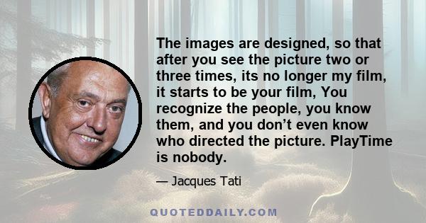 The images are designed, so that after you see the picture two or three times, its no longer my film, it starts to be your film, You recognize the people, you know them, and you don’t even know who directed the picture. 