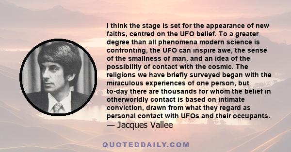 I think the stage is set for the appearance of new faiths, centred on the UFO belief. To a greater degree than all phenomena modern science is confronting, the UFO can inspire awe, the sense of the smallness of man, and 