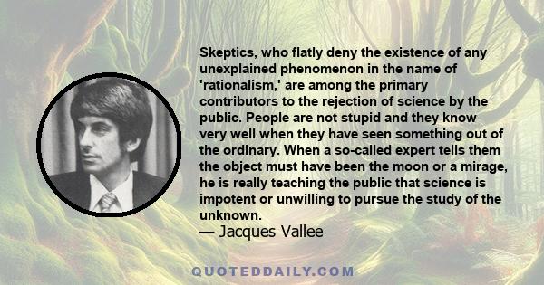 Skeptics, who flatly deny the existence of any unexplained phenomenon in the name of 'rationalism,' are among the primary contributors to the rejection of science by the public. People are not stupid and they know very