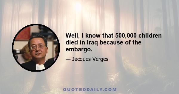 Well, I know that 500,000 children died in Iraq because of the embargo.