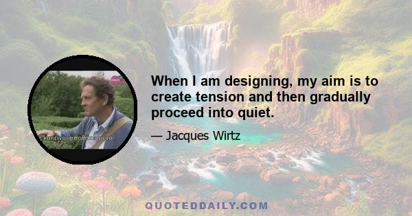 When I am designing, my aim is to create tension and then gradually proceed into quiet.