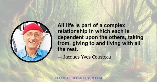 All life is part of a complex relationship in which each is dependent upon the others, taking from, giving to and living with all the rest.