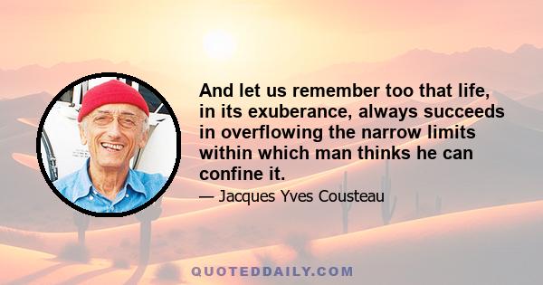 And let us remember too that life, in its exuberance, always succeeds in overflowing the narrow limits within which man thinks he can confine it.