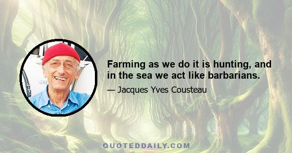 Farming as we do it is hunting, and in the sea we act like barbarians.