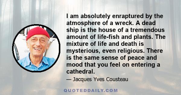 I am absolutely enraptured by the atmosphere of a wreck. A dead ship is the house of a tremendous amount of life-fish and plants. The mixture of life and death is mysterious, even religious. There is the same sense of