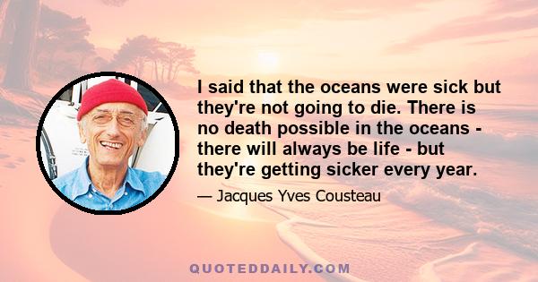 I said that the oceans were sick but they're not going to die. There is no death possible in the oceans - there will always be life - but they're getting sicker every year.