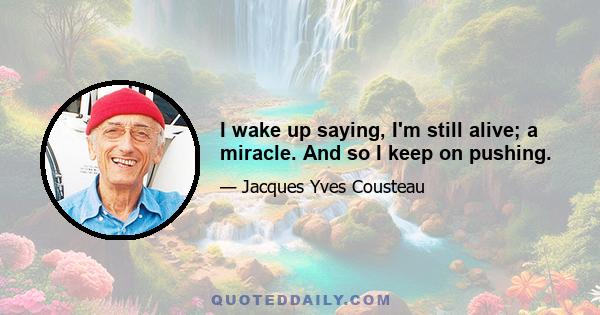 I wake up saying, I'm still alive; a miracle. And so I keep on pushing.