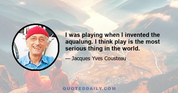 I was playing when I invented the aqualung. I think play is the most serious thing in the world.