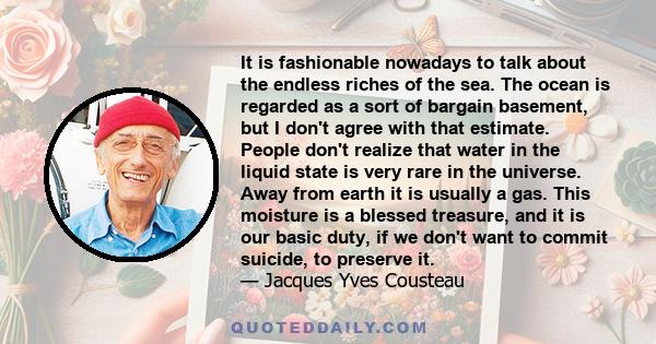 It is fashionable nowadays to talk about the endless riches of the sea. The ocean is regarded as a sort of bargain basement, but I don't agree with that estimate. People don't realize that water in the liquid state is