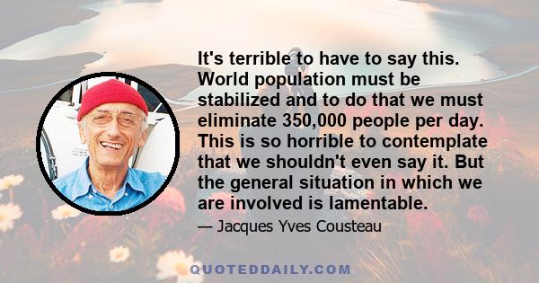 It's terrible to have to say this. World population must be stabilized and to do that we must eliminate 350,000 people per day. This is so horrible to contemplate that we shouldn't even say it. But the general situation 