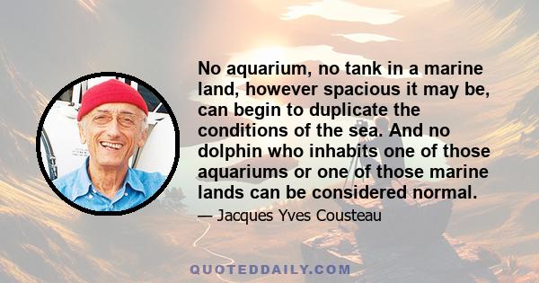 No aquarium, no tank in a marine land, however spacious it may be, can begin to duplicate the conditions of the sea. And no dolphin who inhabits one of those aquariums or one of those marine lands can be considered