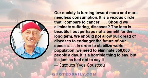 Our society is turning toward more and more needless consumption. It is a vicious circle that I compare to cancer . . . . Should we eliminate suffering, diseases? The idea is beautiful, but perhaps not a benefit for the 