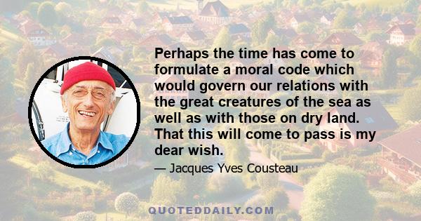 Perhaps the time has come to formulate a moral code which would govern our relations with the great creatures of the sea as well as with those on dry land. That this will come to pass is my dear wish.