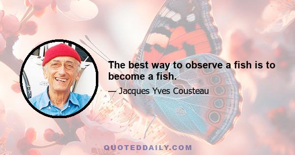 The best way to observe a fish is to become a fish.