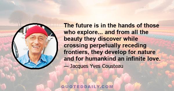 The future is in the hands of those who explore... and from all the beauty they discover while crossing perpetually receding frontiers, they develop for nature and for humankind an infinite love.