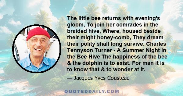 The little bee returns with evening's gloom, To join her comrades in the braided hive, Where, housed beside their might honey-comb, They dream their polity shall long survive. Charles Tennyson Turner - A Summer Night in 