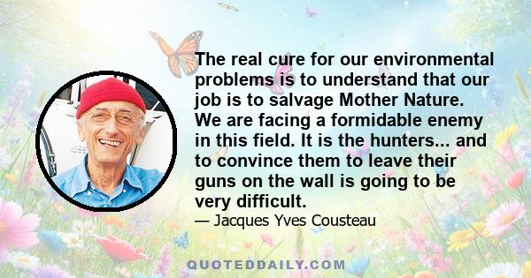 The real cure for our environmental problems is to understand that our job is to salvage Mother Nature. We are facing a formidable enemy in this field. It is the hunters... and to convince them to leave their guns on