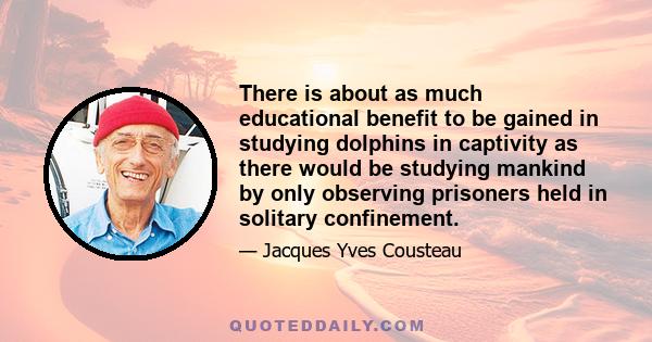 There is about as much educational benefit to be gained in studying dolphins in captivity as there would be studying mankind by only observing prisoners held in solitary confinement.