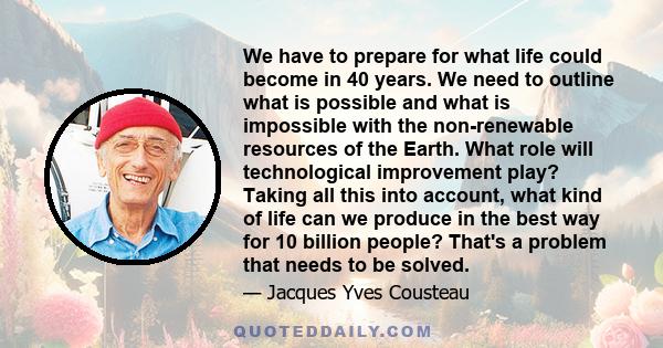 We have to prepare for what life could become in 40 years. We need to outline what is possible and what is impossible with the non-renewable resources of the Earth. What role will technological improvement play? Taking