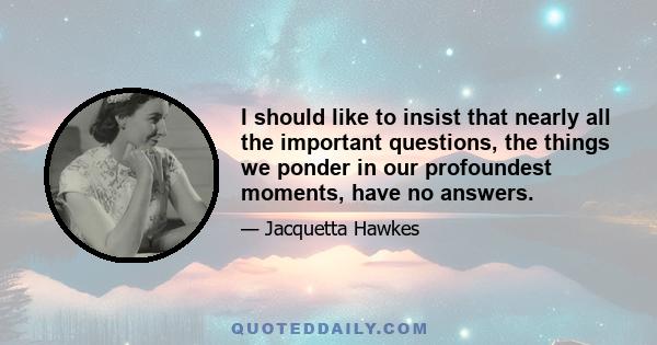 I should like to insist that nearly all the important questions, the things we ponder in our profoundest moments, have no answers.