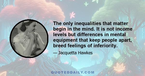 The only inequalities that matter begin in the mind. It is not income levels but differences in mental equipment that keep people apart, breed feelings of inferiority.