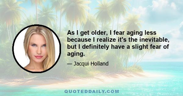 As I get older, I fear aging less because I realize it's the inevitable, but I definitely have a slight fear of aging.