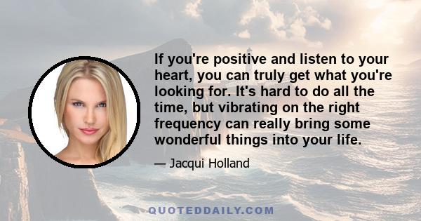 If you're positive and listen to your heart, you can truly get what you're looking for. It's hard to do all the time, but vibrating on the right frequency can really bring some wonderful things into your life.