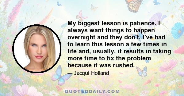 My biggest lesson is patience. I always want things to happen overnight and they don't. I've had to learn this lesson a few times in life and, usually, it results in taking more time to fix the problem because it was