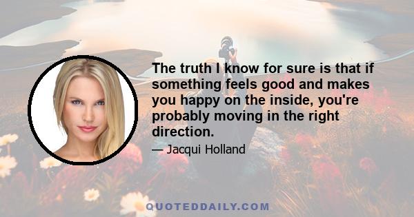 The truth I know for sure is that if something feels good and makes you happy on the inside, you're probably moving in the right direction.