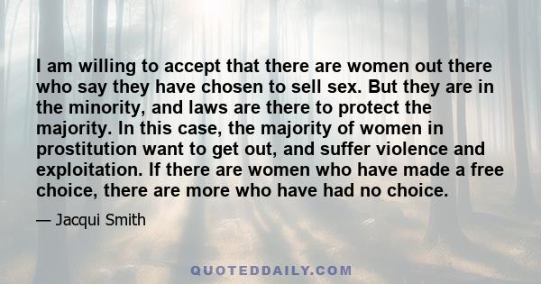 I am willing to accept that there are women out there who say they have chosen to sell sex. But they are in the minority, and laws are there to protect the majority. In this case, the majority of women in prostitution