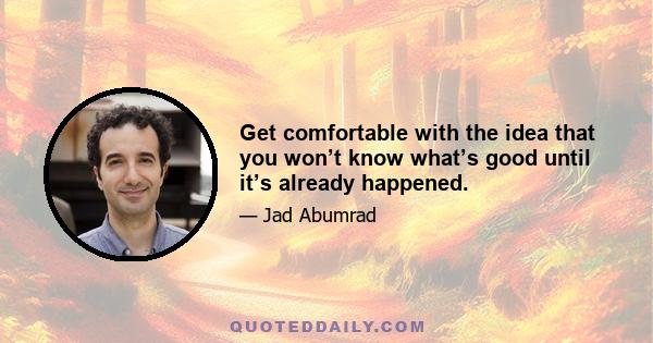 Get comfortable with the idea that you won’t know what’s good until it’s already happened.