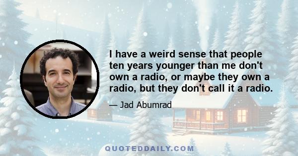 I have a weird sense that people ten years younger than me don't own a radio, or maybe they own a radio, but they don't call it a radio.