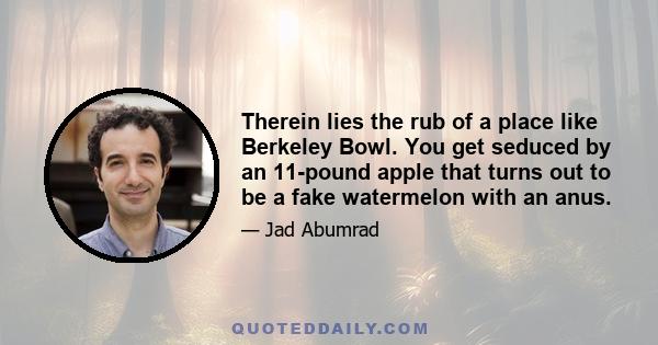 Therein lies the rub of a place like Berkeley Bowl. You get seduced by an 11-pound apple that turns out to be a fake watermelon with an anus.