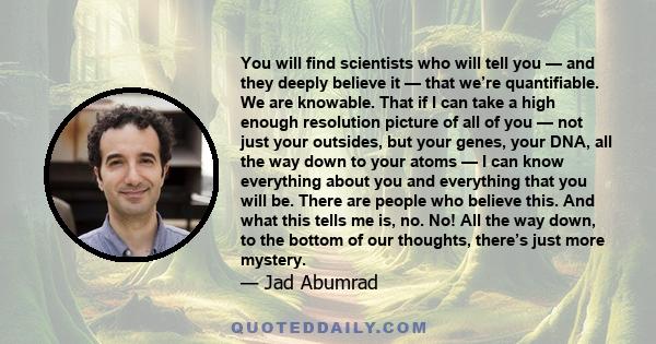 You will find scientists who will tell you — and they deeply believe it — that we’re quantifiable. We are knowable. That if I can take a high enough resolution picture of all of you — not just your outsides, but your