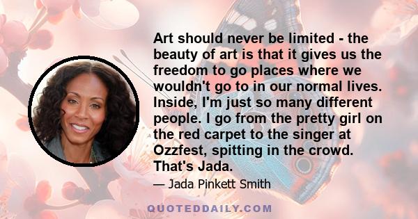 Art should never be limited - the beauty of art is that it gives us the freedom to go places where we wouldn't go to in our normal lives. Inside, I'm just so many different people. I go from the pretty girl on the red