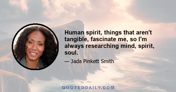 Human spirit, things that aren't tangible, fascinate me, so I'm always researching mind, spirit, soul.