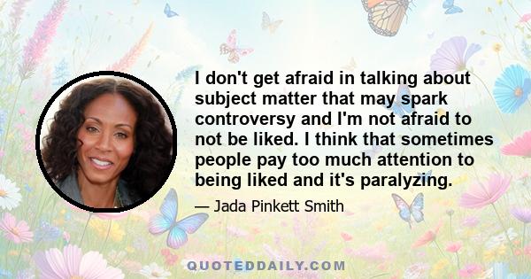 I don't get afraid in talking about subject matter that may spark controversy and I'm not afraid to not be liked. I think that sometimes people pay too much attention to being liked and it's paralyzing.