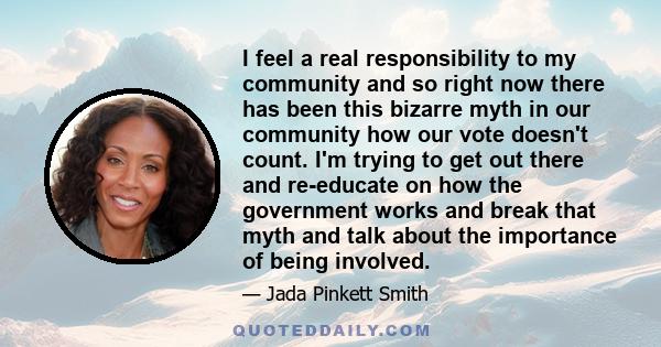 I feel a real responsibility to my community and so right now there has been this bizarre myth in our community how our vote doesn't count. I'm trying to get out there and re-educate on how the government works and