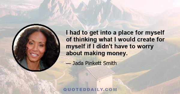 I had to get into a place for myself of thinking what I would create for myself if I didn't have to worry about making money.