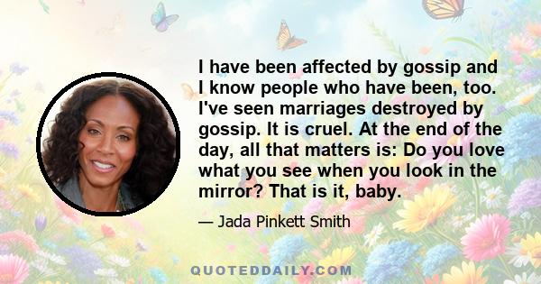 I have been affected by gossip and I know people who have been, too. I've seen marriages destroyed by gossip. It is cruel. At the end of the day, all that matters is: Do you love what you see when you look in the