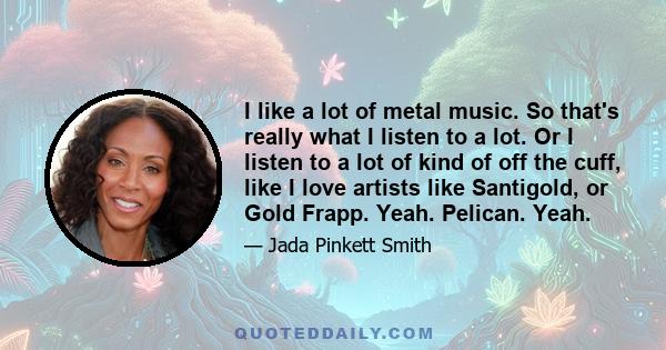 I like a lot of metal music. So that's really what I listen to a lot. Or I listen to a lot of kind of off the cuff, like I love artists like Santigold, or Gold Frapp. Yeah. Pelican. Yeah.