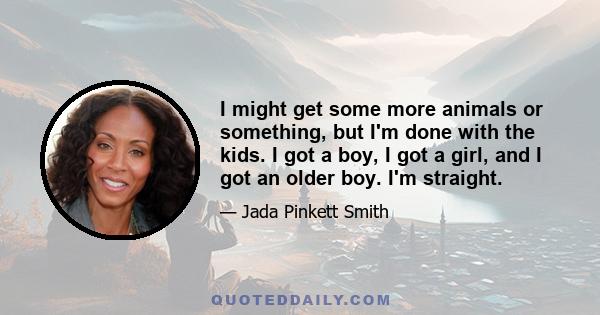 I might get some more animals or something, but I'm done with the kids. I got a boy, I got a girl, and I got an older boy. I'm straight.