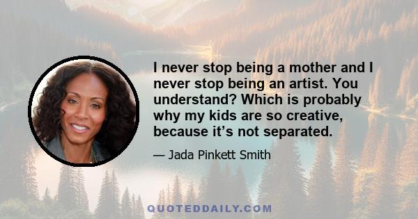 I never stop being a mother and I never stop being an artist. You understand? Which is probably why my kids are so creative, because it’s not separated.