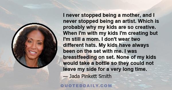 I never stopped being a mother, and I never stopped being an artist. Which is probably why my kids are so creative. When I'm with my kids I'm creating but I'm still a mom. I don't wear two different hats. My kids have