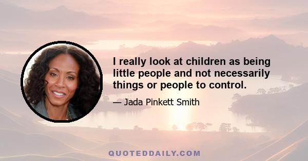 I really look at children as being little people and not necessarily things or people to control.