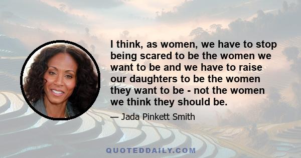 I think, as women, we have to stop being scared to be the women we want to be and we have to raise our daughters to be the women they want to be - not the women we think they should be.