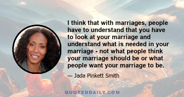 I think that with marriages, people have to understand that you have to look at your marriage and understand what is needed in your marriage - not what people think your marriage should be or what people want your