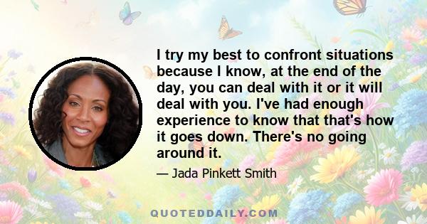 I try my best to confront situations because I know, at the end of the day, you can deal with it or it will deal with you. I've had enough experience to know that that's how it goes down. There's no going around it.