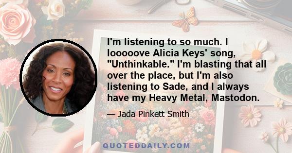 I'm listening to so much. I looooove Alicia Keys' song, Unthinkable. I'm blasting that all over the place, but I'm also listening to Sade, and I always have my Heavy Metal, Mastodon.