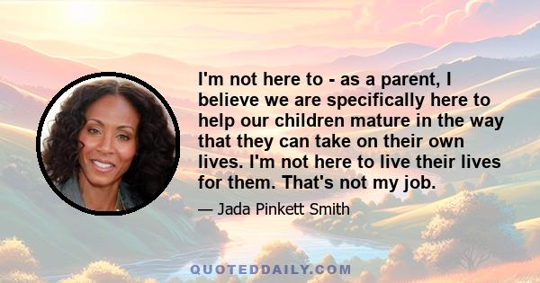 I'm not here to - as a parent, I believe we are specifically here to help our children mature in the way that they can take on their own lives. I'm not here to live their lives for them. That's not my job.